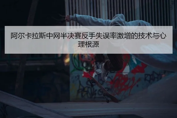 阿尔卡拉斯中网半决赛反手失误率激增的技术与心理根源